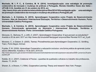 Machado, M. I. P. C., & Coimbra, M. N. (2014). Investigação-ação: uma estratégia de promoção
colaborativa da inovação e mudança de práticas a Português. Revista Científica Vozes dos Vales –
UFVJM, 6 (3). Acedido em 31 de outubro de 2014, em
http://www.ufvjm.edu.br/site/revistamultidisciplinar/files/2014/10/Investigação-ação- uma-estratégia-
de-promoção-colaborativa-da-inovação-e-mudança-de-práticas-a Português.pdf.
Machado, I., & Coimbra, N. (2015). Aprendizagem Cooperativa como Projeto de Desenvolvimento
Humano. Atas do Seminário I Internacional Educação, Territórios e Desenvolvimento Humano. Porto:
Universidade Católica Portuguesa.
Machado, I., & Coimbra, N. (2015). Aprendizagem Cooperativa como Projeto de Desenvolvimento
Humano. Comunicação apresentada no Seminário I Internacional Educação, Territórios e
Desenvolvimento Humano. Porto: Universidade Católica Portuguesa.
Menezes, G., Barbosa, R., e Jófili, Z. (2007). Aprendizagem Cooperativa: O que pensam os estudantes?
Acedido a 20 de abril, 2017 em http://www.ufpi.brsubsiteFiles/ppged/ arquivos/files/ Revista/ N17/ art_5.pdf.
Monereo, C., e Gisbert, D. (2005). Tramas: Procedimentos para Aprendizagem Cooperativa. (C. Schilling,
Trad.). Porto Alegre: Artmed.
Pujolàs, P. M. (2009). Aprendizaje Cooperativo y educación inclusiva: una forma prática de aprender juntos
alunos diferentes. Acedido a 18 de abril, 2016 em
http://www.educacion.gob.es/dctm/ministério/educacion/actividadinternacional/cooperacion-educativa/2009- ponencia-20-pere-
pujolas.pdf
Roldão, M. C. (2007). Colaborar é Preciso - questões de qualidade e eficácia no trabalho dos professores.
Noesis, 71, 24-29.
Sharan, S., e Sharan, Y. (1994). Cooperative Learning: Theory and research. New York: Praeger.
 