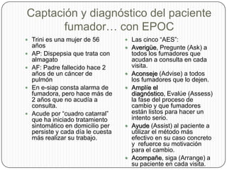 Captación y diagnóstico del paciente fumador… con EPOCTrini es una mujer de 56 añosAP: Dispepsia que trata con almagatoAF: Padre fallecido hace 2 años de un cáncer de pulmónEn e-siap consta alarma de fumadora, pero hace más de 2 años que no acudía a consulta.Acude por “cuadro catarral” que ha iniciado tratamiento sintomático en domicilio per persiste y cada día le cuesta más realizar su trabajo.Las cinco “AES”:Averigüe, Pregunte (Ask) a todos los fumadores que acudan a consulta en cada visita.Aconseje (Advise) a todos los fumadores que lo dejen.Amplíe el diagnóstico, Evalúe (Assess) la fase del proceso de cambio y que fumadores están listos para hacer un intento serio.Ayude (Assist) al paciente a utilizar el método más efectivo en su caso concreto y  refuerce su motivación para el cambio.Acompañe, siga (Arrange) a su paciente en cada visita.