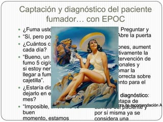 Captación y diagnóstico del paciente fumador… con EPOC¿Fuma usted?“Sí, pero poco. ¿Cuántos cigarrillos cada día?“Bueno, un día normal fumo 5 cig/día, aunque si estoy nerviosa puedo llegar a fumar una cajetilla”.¿Estaría dispuesta a dejarlo en el próximo mes?“Imposible, ahora no es buen momento, estamos pasando una mala época familiar.Averiguar: Preguntar y registrar: Abre la puerta a otras intervenciones, aumenta significativamente la tasa de intervención de los profesionales y ayuda a tomar la decisión correcta sobre el tratamiento para el paciente.Ampliar el diagnóstico: Valora la etapa de cambio del paciente y por sí misma ya se considera una intervención.Fuerza de recomendación A