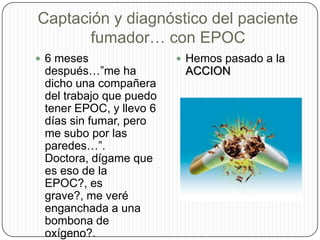 Captación y diagnóstico del paciente fumador… con EPOC6 meses después…”me ha dicho una compañera del trabajo que puedo tener EPOC, y llevo 6 días sin fumar, pero me subo por las paredes…”. Doctora, dígame que es eso de la EPOC?, es grave?, me veré enganchada a una bombona de oxígeno?. Ayúdeme, por que no quiero volver a fumar.Hemos pasado a la ACCION