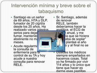 Intervención mínima y breve sobre el tabaquismoSantiago es un señor de 69 años, HTA y DLP, fumador de 20 cig/día desde los 20 años. Ha realizado varios intentos serios para dejar de fumar, manteniéndose abstinente no más de 6 meses. Acude regularmente a la consulta de enfermería para el control de su TA y hoy acude a nuestra consulta para renovar RELE.Sr. Santiago, además de renovar RELE, también deberíamos hacer la analítica, el ECG de control anual, y me gustaría que se hiciera la ”prueba de soplar” que le planteé el año pasado y al final no se hizo.Ustedes los médicos siempre empeñados en hacernos cosas. Total yo he firmado por vivir 114 años y lo único que tiene que hacer es darme esas pastillas que me controlan la tensión.