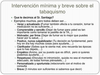 Intervención mínima y breve sobre el tabaquismoQue le decimos al Sr. Santiago?Ejemplos muchos, pero todos deben ser…Veraz y actualizado (Fumar también afecta a tu corazón, tomar la medicación no es suficiente,..)Comprensible y sencillo (Dejar de fumar para usted es tan importante como tomarse la pastilla de la TA,..)Motivador, per firme (Dejar de fumar es lo mejor que puedes hacer por tu salud,…)Positivo, nunca culpabilizador (Tu decisión es fundamental, pero hoy en día hay muchas cosas para ayudarte,…)Clarificador (Sabes que te sienta mal, sino recuerda las épocas que lo has dejado,…)Empático (Ánimo, por su puesto que es difícil,  pero si quieres podemos ayudarte,…)Respetuoso (Disculpa mi intromisión, quizás no sea el momento adecuado, de todas formas piénsatelo,…)Personalizado y oportunista (relacionarlo con el motivo de consultaBreve (3 minutos son suficientes si sabemos que decir)