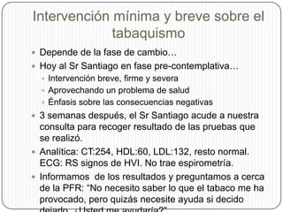 Intervención mínima y breve sobre el tabaquismoDepende de la fase de cambio…Hoy al Sr Santiago en fase pre-contemplativa…Intervención breve, firme y severaAprovechando un problema de saludÉnfasis sobre las consecuencias negativas3 semanas después, el Sr Santiago acude a nuestra consulta para recoger resultado de las pruebas que se realizó. Analítica: CT:254, HDL:60, LDL:132, resto normal. ECG: RS signos de HVI. No trae espirometría.Informamos  de los resultados y preguntamos a cerca de la PFR: “No necesito saber lo que el tabaco me ha provocado, pero quizás necesite ayuda si decido dejarlo. ¿Usted me ayudaría?” 