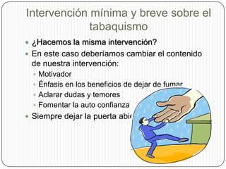 Intervención mínima y breve sobre el tabaquismo¿Hacemos la misma intervención?En este caso deberíamos cambiar el contenido de nuestra intervención: MotivadorÉnfasis en los beneficios de dejar de fumarAclarar dudas y temoresFomentar la auto confianzaSiempre dejar la puerta abierta