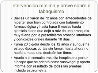 Intervención mínima y breve sobre el tabaquismoBiel es un varón de 72 años con antecedentes de hipertensión bien controlada con tratamiento farmacológico y hasta hace 6 meses hacía ejercicio diario que dejó a raíz de una bronquitis muy fuerte por le prescribieron broncodilatadores y corticoides orales durante 10 días.Fuma 20 cig/día desde los 12 años y aunque ha estado épocas cortas sin fumar, hasta ahora no había tomado una decisión tan firme. Acude a la consulta tras alta hospitalaria por un síncope que se orientó como vasovagal y aporta informe con resultado de todas las pruebas incluida espirometría. 