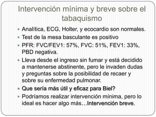 Intervención mínima y breve sobre el tabaquismoAnalítica, ECG, Holter, y ecocardio son normales.Test de la mesa basculante es positivoPFR: FVC/FEV1: 57%, FVC: 51%, FEV1: 33%, PBD negativa.Lleva desde el ingreso sin fumar y está decidido a mantenerse abstinente, pero le invaden dudas y preguntas sobre la posibilidad de recaer y sobre su enfermedad pulmonar.Que sería más útil y eficaz para Biel?Podríamos realizar intervención mínima, pero lo ideal es hacer algo más…Intervención breve.