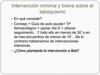 Intervención mínima y breve sobre el tabaquismoEn qué consiste?Consejo + Guía de auto ayuda+ Ttº farmacológico + pactar día D + ofrecer seguimiento…Y todo ello en menos de 30’ o en de tres encuentros de menos de 10’…De lo contrario hablaríamos de intervenciones intensivas.¿Cómo plantearle la intervención a Biel?
