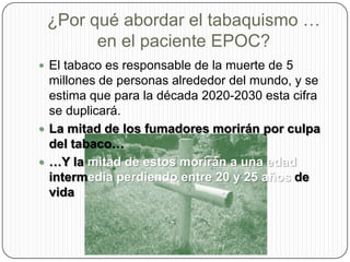 ¿Por qué abordar el tabaquismo … en el paciente EPOC?El tabaco es responsable de la muerte de 5 millones de personas alrededor del mundo, y se estima que para la década 2020-2030 esta cifra se duplicará.La mitad de los fumadores morirán por culpa del tabaco……Y la mitad de estos morirán a una edad intermedia perdiendo entre 20 y 25 años de vida