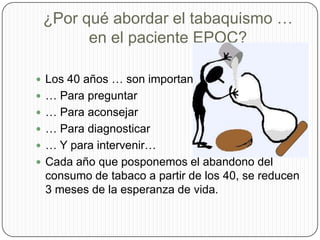 ¿Por qué abordar el tabaquismo … en el paciente EPOC?Los 40 años … son importantes:… Para preguntar… Para aconsejar… Para diagnosticar… Y para intervenir…Cada año que posponemos el abandono del consumo de tabaco a partir de los 40, se reducen 3 meses de la esperanza de vida. 