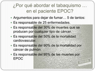 ¿Por qué abordar el tabaquismo … en el paciente EPOC?Argumentos para dejar de fumar… 5 de tantos:Es responsable de 25 enfermedades.Es responsable del 30% de muertes que se producen por cualquier tipo de cáncer.Es responsable del 50% de la mortalidad cardiovascular.Es responsable del 90% de la mortalidad por cáncer de pulmón.Es responsable del 95% de las muertes por EPOC