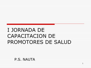 I JORNADA DE
CAPACITACION DE
PROMOTORES DE SALUD
P.S. NAUTA
1

 