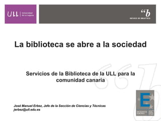 La biblioteca se abre a la sociedad
Servicios de la Biblioteca de la ULL para la
comunidad canaria
José Manuel Erbez, Jefe de la Sección de Ciencias y Técnicas
jerbez@ull.edu.es
 