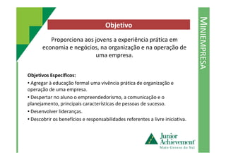 MINIEMPRESA
Objetivo
Proporciona aos jovens a experiência prática em
economia e negócios, na organização e na operação de
uma empresa.
Objetivos Específicos:
• Agregar à educação formal uma vivência prática de organização e• Agregar à educação formal uma vivência prática de organização e
operação de uma empresa.
• Despertar no aluno o empreendedorismo, a comunicação e o
planejamento, principais características de pessoas de sucesso.
• Desenvolver lideranças.
• Descobrir os benefícios e responsabilidades referentes a livre iniciativa.
 