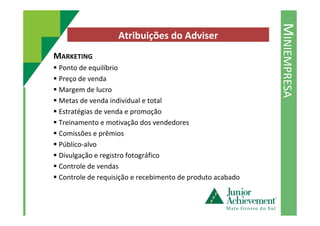 MINIEMPRESA
Atribuições do Adviser
MARKETING
Ponto de equilíbrio
Preço de venda
Margem de lucro
Metas de venda individual e total
Estratégias de venda e promoçãoEstratégias de venda e promoção
Treinamento e motivação dos vendedores
Comissões e prêmios
Público-alvo
Divulgação e registro fotográfico
Controle de vendas
Controle de requisição e recebimento de produto acabado
 