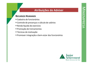 MINIEMPRESA
Atribuições do Adviser
RECURSOS HUMANOS
Cadastro de funcionários
Controle de presenças e cálculo de salários
Renda líquida do exercício
Promoção de treinamentos
Técnicas de motivaçãoTécnicas de motivação
Promover integração e bem-estar dos funcionários
 