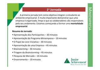MINIEMPRESA
1a Jornada
A primeira jornada tem como objetivo integrar o estudante ao
ambiente empresarial. É muito importante demonstrar que uma
empresa é organizada, limpa e que os colaboradores são responsáveis
pelo seu andamento. Estamos começando a formar uma mentalidade
empresarial.
Resumo da Jornada:
Apresentação dos Participantes – 30 minutosApresentação dos Participantes – 30 minutos
Apresentação do Programa Miniempresa – 10 minutos
O Papel da Livre Iniciativa – 30 minutos
Apresentação de uma Empresa – 45 minutos
Brainstorming – 30 minutos
Triagem do Brainstorming – 45 minutos
Pesquisa de Mercado – 10 minutos
Encerramento – 10 minutos
 
