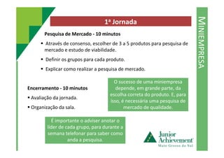 MINIEMPRESA
1a Jornada
Pesquisa de Mercado - 10 minutos
Através de consenso, escolher de 3 a 5 produtos para pesquisa de
mercado e estudo de viabilidade.
Definir os grupos para cada produto.
Explicar como realizar a pesquisa de mercado.
O sucesso de uma miniempresa
Encerramento - 10 minutos
Avaliação da jornada.
Organização da sala.
O sucesso de uma miniempresa
depende, em grande parte, da
escolha correta do produto. E, para
isso, é necessária uma pesquisa de
mercado de qualidade.
É importante o adviser anotar o
líder de cada grupo, para durante a
semana telefonar para saber como
anda a pesquisa.
 