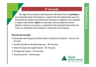 MINIEMPRESA
2a Jornada
Na segunda jornada os participantes irão determinar o produto a
ser produzido pela miniempresa. A partir daí irão determinar qual é o
montante de capital necessário para começar o negócio. Para levantar
o capital irão vender ações no mercado. Esta jornada tem como
objetivo mostrar aos jovens a importância do planejamento antes de
iniciar as atividades de produção e venda de uma empresa.
Resumo da Jornada:
Resultados da Pesquisa de Mercado e Escolha do Produto – 1hora e 20
minutos
Escolha do Nome da Miniempresa – 20 minutos
Determinação do Capital Social – 45 minutos
Entrega das Ações – 45 minutos
Encerramento – 20 minutos
 