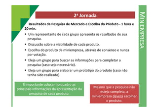 MINIEMPRESA
2a Jornada
Resultados da Pesquisa de Mercado e Escolha do Produto - 1 hora e
20 min.
Um representante de cada grupo apresenta os resultados de sua
pesquisa.
Discussão sobre a viabilidade de cada produto.
Escolha do produto da miniempresa, através do consenso e nunca
por votação.por votação.
Eleja um grupo para buscar as informações para completar a
pesquisa (caso seja necessário).
Eleja um grupo para elaborar um protótipo do produto (caso não
tenha sido realizado).
É importante colocar no quadro as
principais informações da apresentação da
pesquisa de cada produto.
Mesmo que a pesquisa não
esteja completa, a
miniempresa deverá escolher
o produto.
 