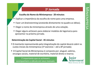 MINIEMPRESA
2a Jornada
Escolha do Nome da Miniempresa - 20 minutos
Explicar a importância da escolha do nome para uma empresa.
Fazer um brainstorming (anotando diretamente no quadro as idéias).
Eleger o nome da miniempresa através de uma votação.
Eleger alguns achievers para elaborar modelos de logomarca para
apresentar na próxima jornada.apresentar na próxima jornada.
Determinação do Capital Social - 45 minutos
O montante representando pela integralização do capital deverá cobrir os
custos iniciais da miniempresa (1º exercício – até a 8ª jornada).
O Capital Social da Miniempresa é composto por: aluguel, salários,
encargos sociais, material de escritório, material direto e reserva.
É importante que os achievers
acompanhem o cálculo em seus manuais.
 