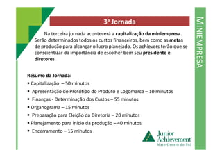 MINIEMPRESA
3a Jornada
Na terceira jornada acontecerá a capitalização da miniempresa.
Serão determinados todos os custos financeiros, bem como as metas
de produção para alcançar o lucro planejado. Os achievers terão que se
conscientizar da importância de escolher bem seu presidente e
diretores.
Resumo da Jornada:
Capitalização – 50 minutos
Apresentação do Protótipo do Produto e Logomarca – 10 minutos
Finanças - Determinação dos Custos – 55 minutos
Organograma – 15 minutos
Preparação para Eleição da Diretoria – 20 minutos
Planejamento para início da produção – 40 minutos
Encerramento – 15 minutos
 