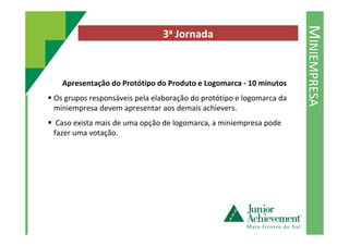 MINIEMPRESA
3a Jornada
Apresentação do Protótipo do Produto e Logomarca - 10 minutos
Os grupos responsáveis pela elaboração do protótipo e logomarca da
miniempresa devem apresentar aos demais achievers.
Caso exista mais de uma opção de logomarca, a miniempresa podeCaso exista mais de uma opção de logomarca, a miniempresa pode
fazer uma votação.
 