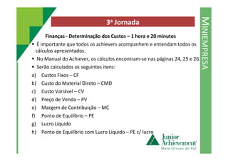 MINIEMPRESA
3a Jornada
Finanças - Determinação dos Custos – 1 hora e 20 minutos
É importante que todos os achievers acompanhem e entendam todos os
cálculos apresentados.
No Manual do Achiever, os cálculos encontram-se nas páginas 24, 25 e 26.
Serão calculados os seguintes itens:
a) Custos Fixos – CF
b) Custo do Material Direto – CMDb) Custo do Material Direto – CMD
c) Custo Variável – CV
d) Preço de Venda – PV
e) Margem de Contribuição – MC
f) Ponto de Equilíbrio – PE
g) Lucro Líquido
h) Ponto de Equilíbrio com Lucro Líquido – PE c/ lucro
 