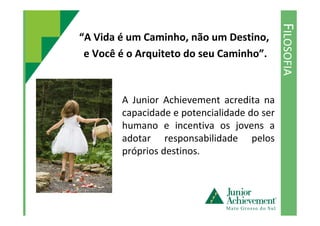 FILOSOFIA
“A Vida é um Caminho, não um Destino,
e Você é o Arquiteto do seu Caminho”.
A Junior Achievement acredita na
capacidade e potencialidade do sercapacidade e potencialidade do ser
humano e incentiva os jovens a
adotar responsabilidade pelos
próprios destinos.
 