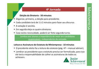 MINIEMPRESA
4a Jornada
Eleição da Diretoria - 50 minutos
Organize, primeiro, a eleição para presidente.
Cada candidato terá de 1 à 2 minutos para fazer seu discurso.
A votação é secreta.
Em seguida eleja os quatro diretores.
Caso exista necessidade, poderá ser feito segundo turno.
Leitura e Assinatura do Estatuto da Miniempresa - 10 minutos
O presidente eleito faz a leitura do estatuto (pág. 47 – manual adviser).
Lembrar ao presidente que o estatuto precisa ser formalizado, para isso
ele terá a responsabilidade de colher as assinaturas de todos os
achievers.
Lembre aos alunos a importância de votar em candidatos
responsáveis, independente da amizade.
 