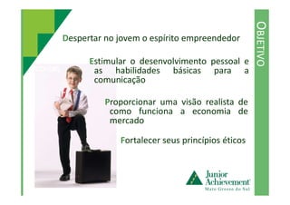 OBJETIVO
Despertar no jovem o espírito empreendedor
Estimular o desenvolvimento pessoal e
as habilidades básicas para a
comunicação
Proporcionar uma visão realista de
Fortalecer seus princípios éticos
Proporcionar uma visão realista de
como funciona a economia de
mercado
 