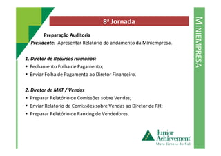 MINIEMPRESA
8a Jornada
Preparação Auditoria
Presidente: Apresentar Relatório do andamento da Miniempresa.
1. Diretor de Recursos Humanos:
Fechamento Folha de Pagamento;
Enviar Folha de Pagamento ao Diretor Financeiro.
2. Diretor de MKT / Vendas
Preparar Relatório de Comissões sobre Vendas;
Enviar Relatório de Comissões sobre Vendas ao Diretor de RH;
Preparar Relatório de Ranking de Vendedores.
 
