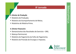 MINIEMPRESA
8a Jornada
3. Diretor de Produção
Relatório de Produção;
Relatório de Acompanhamento de Metas;
Relatórios de Matéria-Prima.
4. Diretor Financeiro
Demonstrativo dos Resultados do Exercício – DRE;
Balanço Patrimonial;
Relatório de Pagamento da Folha de Pagamento;
Relatório de Provisão de Encargos e Impostos.
 