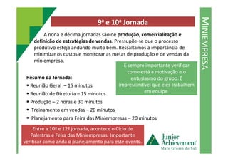 MINIEMPRESA
9a e 10a Jornada
A nona e décima jornadas são de produção, comercialização e
definição de estratégias de vendas. Pressupõe-se que o processo
produtivo esteja andando muito bem. Ressaltamos a importância de
minimizar os custos e monitorar as metas de produção e de vendas da
miniempresa.
Resumo da Jornada:
É sempre importante verificar
como está a motivação e o
entusiasmo do grupo. É
Reunião Geral – 15 minutos
Reunião de Diretoria – 15 minutos
Produção – 2 horas e 30 minutos
Treinamento em vendas – 20 minutos
Planejamento para Feira das Miniempresas – 20 minutos
Encerramento – 10 minutos
entusiasmo do grupo. É
imprescindível que eles trabalhem
em equipe.
Entre a 10ª e 12ª jornada, acontece o Ciclo de
Palestras e Feira das Miniempresas. Importante
verificar como anda o planejamento para este evento.
 