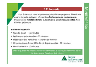MINIEMPRESA
14a Jornada
Esta é uma das mais importantes jornadas do programa. Na décima
quarta jornada os jovens efetuarão o fechamento da miniempresa.
Prepararão o Relatório Final e a Assembléia Geral dos Acionistas. Não
há mais produção.
Resumo da Jornada:
Reunião Geral – 15 minutosReunião Geral – 15 minutos
Fechamento das Vendas – 35 minutos
Elaboração dos Relatórios – 1hora e 30 minutos
Organização da Assembléia Geral dos Acionistas – 60 minutos
Encerramento – 10 minutos
Não esquecer de avisar a Junior Achievement e a direção da escola a data
da Assembléia Geral dos Acionistas.
 