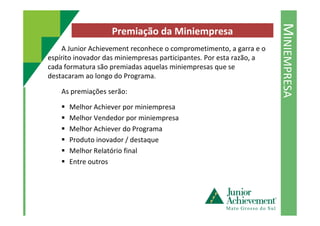 MINIEMPRESA
Premiação da Miniempresa
A Junior Achievement reconhece o comprometimento, a garra e o
espírito inovador das miniempresas participantes. Por esta razão, a
cada formatura são premiadas aquelas miniempresas que se
destacaram ao longo do Programa.
As premiações serão:
Melhor Achiever por miniempresa
Melhor Vendedor por miniempresa
Melhor Achiever do Programa
Produto inovador / destaque
Melhor Relatório final
Entre outros
 