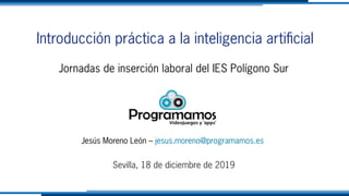 Introducción práctica a la inteligencia artificial
Jornadas de inserción laboral del IES Polígono Sur
Jesús Moreno León – jesus.moreno@programamos.es
Sevilla, 18 de diciembre de 2019
 