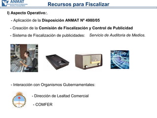 Recursos para Fiscalizar
I) Aspecto Operativo:.
- Creación de la Comisión de Fiscalización y Control de Publicidad
- Sistema de Fiscalización de publicidades: Servicio de Auditoria de Medios.
- Interacción con Organismos Gubernamentales:
- Dirección de Lealtad Comercial
- COMFER
- Aplicación de la Disposición ANMAT Nº 4980/05
 