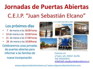 Jornadas de Puertas Abiertas
C.E.I.P. “Juan Sebastián Elcano”
Los próximos días
• 7 de marzo a las 18:00 horas
• 14 de marzo a las 10:00 horas
• 21 de marzo a las 17:00 horas
• 28 de marzo a las 10:00horas
Celebraremos unas jornadas
de puertas abiertas para
informar a las familias de
nueva incorporación.
Estamos en:
c/ Lyon, s/n, 41012 Sevilla
Telf. 955623471
41601565.edu@juntadeandalucia.es
www,ceipjuansebastianelcano.es/ www.ceipjuansebastianelcano.com
 