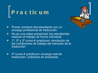 Practicum Primer contacto del estudiante con un encargo profesional de traducción No es una clase presencial; los estudiantes realizan el trabajo de forma individual 1º, 2º y 3º curso   practicum: emulación de las condiciones de trabajo del mercado de la traducción 4º curso   practicum: encargo real de traducción / prácticas en empresas 