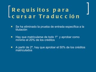 Requisitos para cursar Traducción Se ha eliminado la prueba de entrada específica a la titulación Hay que matricularse de todo 1º  y aprobar como mínimo el 20% de los créditos A partir de 2º, hay que aprobar el 50% de los créditos matriculados 