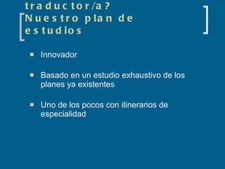 ¿Qué necesita saber el traductor/a? Nuestro plan de estudios Innovador  Basado en un estudio exhaustivo de los planes ya existentes Uno de los pocos con itinerarios de especialidad 