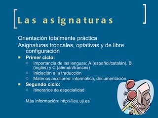 Las asignaturas Orientación totalmente práctica Asignaturas troncales, optativas y de libre configuración Primer ciclo: Importancia de las lenguas: A (español/catalán), B (inglés) y C (alemán/francés) Iniciación a la traducción Materias auxiliares: informática, documentación Segundo ciclo: Itinerarios de especialidad Más información: http://lleu.uji.es 