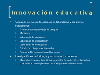Innovación educativa Aplicación de nuevas tecnologías en laboratorios y programas Instalaciones: Centro de Autoaprendizaje de Lenguas Mediateca Laboratorio de traducción Laboratorio de interpretación Laboratorio de investigación Estudio de doblaje y audiovisuales Centro de Documentación de libre acceso Investigación en metodología y otros aspectos docentes Materiales docentes: Aula Virtual, proyectos de traducción colaborativa, colaboración con empresas en los trabajos realizados en clase... 