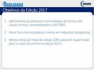 Objetivos da Edição 2017
1. Alinhamento da estrutura e terminologia da norma com
outras normas, nomeadamente a ISO 9001.
2. Maior foco nos resultados e menos em requisitos obrigatórios.
3. Menos notas (as notas da edição 2005 passaram quase todas
para o corpo da norma na edição 2017).
 