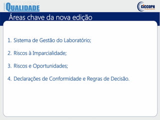 Áreas chave da nova edição
1. Sistema de Gestão do Laboratório;
2. Riscos à Imparcialidade;
3. Riscos e Oportunidades;
4. Declarações de Conformidade e Regras de Decisão.
 