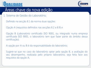 1. Sistema de Gestão do Laboratório;
Definido na secção 8.1 da norma duas opções:
Opção A (requisitos definidos nas secções 8.2 a 8.9) e
Opção B (Laboratório certificado ISO 9001, ou integrado numa empresa
certificada ISO 9001, o laboratório tem que fazer parte do âmbito dessa
certificação).
A opção por A ou B é da responsabilidade do laboratório;
Sugere-se que no caso do laboratório optar pela opção B, a avaliação do
seu desempenho, realizada pelo próprio laboratório, seja feita face aos
requisitos da opção A;
Áreas chave da nova edição
 