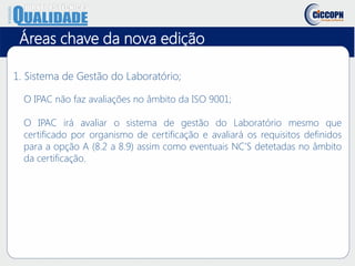 1. Sistema de Gestão do Laboratório;
O IPAC não faz avaliações no âmbito da ISO 9001;
O IPAC irá avaliar o sistema de gestão do Laboratório mesmo que
certificado por organismo de certificação e avaliará os requisitos definidos
para a opção A (8.2 a 8.9) assim como eventuais NC’S detetadas no âmbito
da certificação.
Áreas chave da nova edição
 