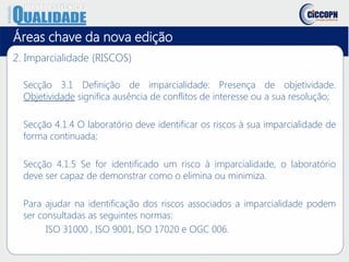 Áreas chave da nova edição
2. Imparcialidade (RISCOS)
Secção 3.1 Definição de imparcialidade: Presença de objetividade.
Objetividade significa ausência de conflitos de interesse ou a sua resolução;
Secção 4.1.4 O laboratório deve identificar os riscos à sua imparcialidade de
forma continuada;
Secção 4.1.5 Se for identificado um risco à imparcialidade, o laboratório
deve ser capaz de demonstrar como o elimina ou minimiza.
Para ajudar na identificação dos riscos associados a imparcialidade podem
ser consultadas as seguintes normas:
ISO 31000 , ISO 9001, ISO 17020 e OGC 006.
 