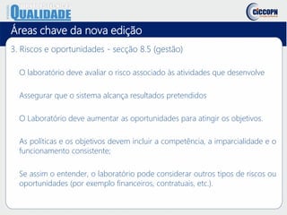 Áreas chave da nova edição
3. Riscos e oportunidades - secção 8.5 (gestão)
O laboratório deve avaliar o risco associado às atividades que desenvolve
Assegurar que o sistema alcança resultados pretendidos
O Laboratório deve aumentar as oportunidades para atingir os objetivos.
As políticas e os objetivos devem incluir a competência, a imparcialidade e o
funcionamento consistente;
Se assim o entender, o laboratório pode considerar outros tipos de riscos ou
oportunidades (por exemplo financeiros, contratuais, etc.).
 