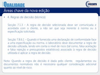 Áreas chave da nova edição
• 4. Regras de decisão (técnico)
Secção 7.1.3 - A regra de decisão selecionada deve ser comunicada e
acordada com o cliente, a não ser que seja inerente à norma ou à
especificação solicitada;
Secção 7.8.6.1 - Quando é fornecida uma declaração de conformidade face
a uma especificação ou norma, o laboratório deve documentar a regra de
decisão utilizada, tendo em conta o nível de risco (tal como, falsa aceitação
e falsa rejeição e pressupostos estatísticos) associado à regra de decisão
utilizada e aplicar a regra de decisão.
Nota: Quando a regra de decisão é dada pelo cliente, regulamentos ou
documentos normativos não é necessária qualquer consideração adicional
quanto ao nível de risco.
 